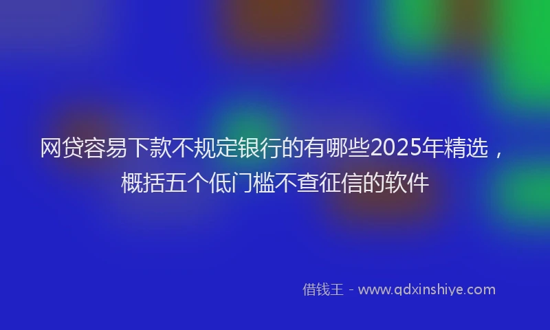 网贷容易下款不规定银行的有哪些2025年精选，概括五个低门槛不查征信的软件