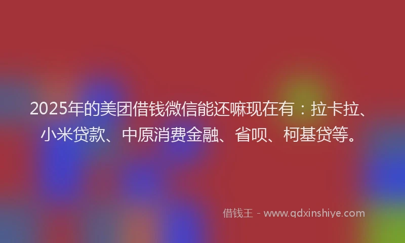 2025年的美团借钱微信能还嘛现在有：拉卡拉、小米贷款、中原消费金融、省呗、柯基贷等。