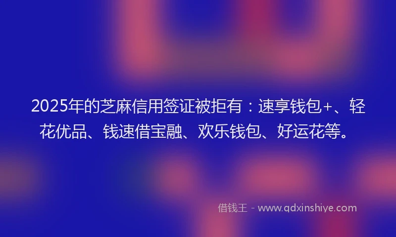 2025年的芝麻信用签证被拒有：速享钱包+、轻花优品、钱速借宝融、欢乐钱包、好运花等。