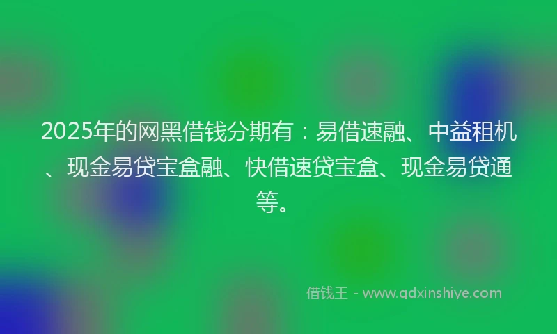 2025年的网黑借钱分期有：易借速融、中益租机、现金易贷宝盒融、快借速贷宝盒、现金易贷通等。