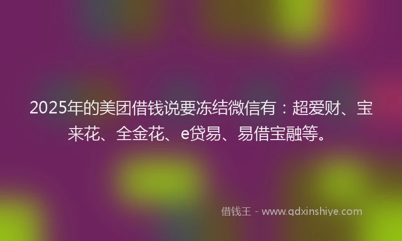 2025年的美团借钱说要冻结微信有：超爱财、宝来花、全金花、e贷易、易借宝融等。