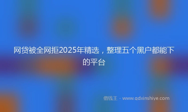 网贷被全网拒2025年精选，整理五个黑户都能下的平台