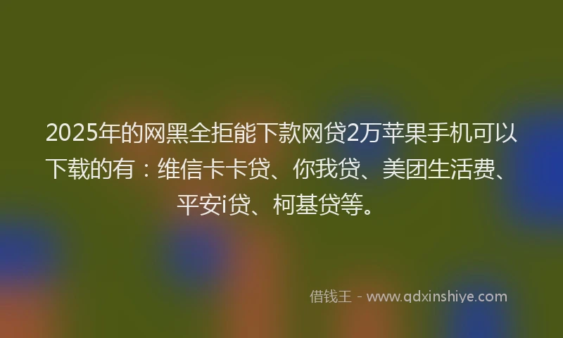 2025年的网黑全拒能下款网贷2万苹果手机可以下载的有：维信卡卡贷、你我贷、美团生活费、平安i贷、柯基贷等。