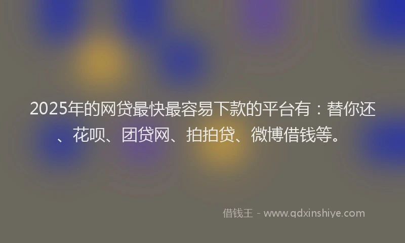 2025年的网贷最快最容易下款的平台有：替你还、花呗、团贷网、拍拍贷、微博借钱等。