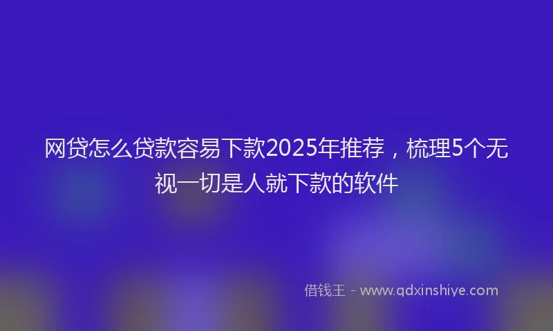 网贷怎么贷款容易下款2025年推荐，梳理5个无视一切是人就下款的软件