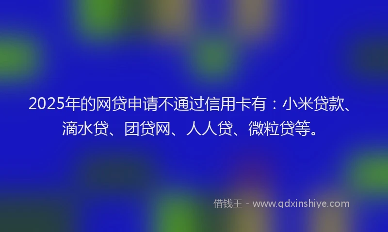 2025年的网贷申请不通过信用卡有：小米贷款、滴水贷、团贷网、人人贷、微粒贷等。