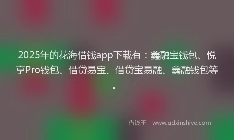 2025年的花海借钱app下载有：鑫融宝钱包、悦享Pro钱包、借贷易宝、借贷宝易融、鑫融钱包等。