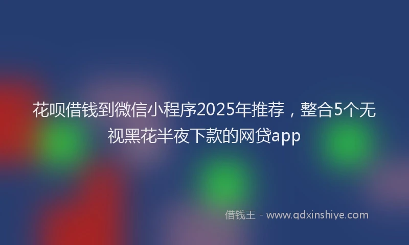 花呗借钱到微信小程序2025年推荐，整合5个无视黑花半夜下款的网贷app