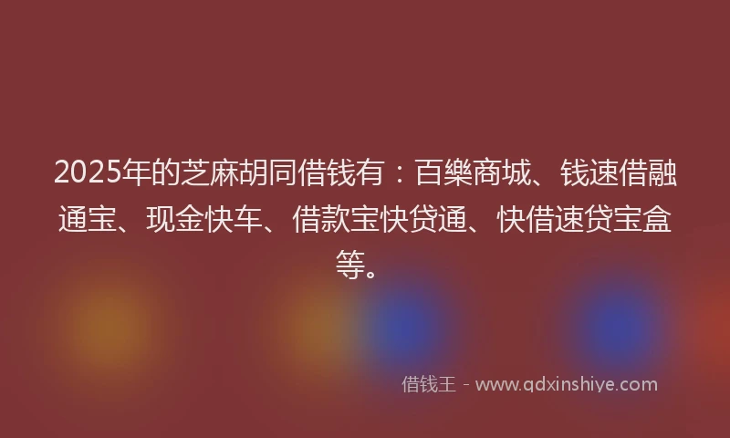 2025年的芝麻胡同借钱有：百樂商城、钱速借融通宝、现金快车、借款宝快贷通、快借速贷宝盒等。