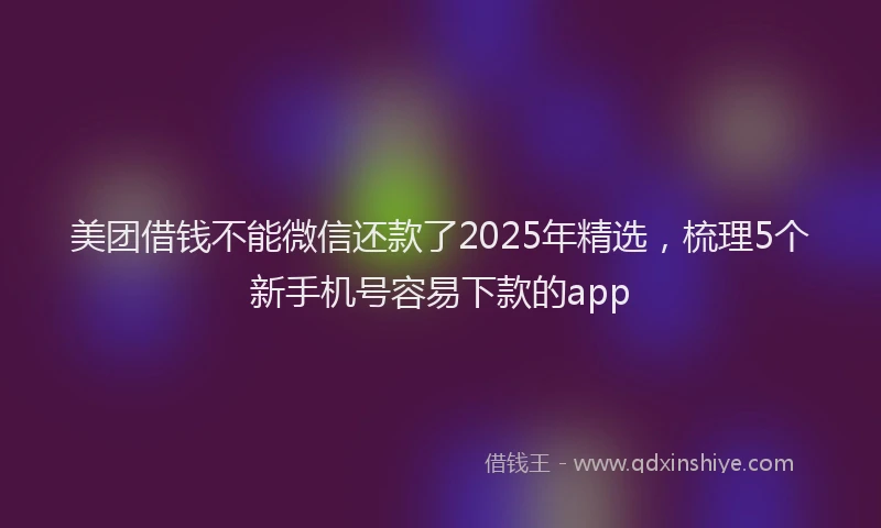 美团借钱不能微信还款了2025年精选，梳理5个新手机号容易下款的app