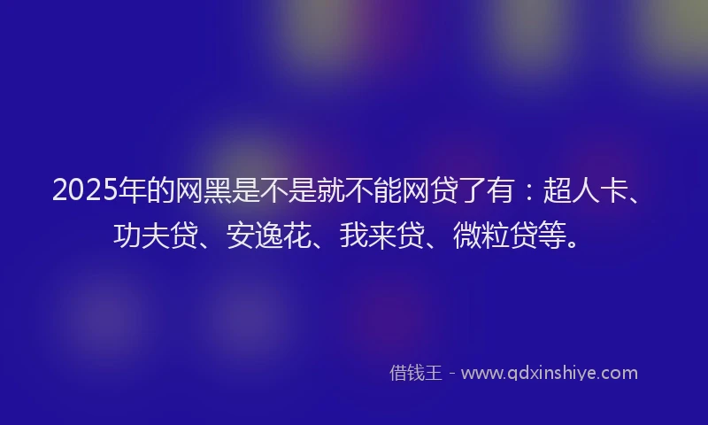 2025年的网黑是不是就不能网贷了有：超人卡、功夫贷、安逸花、我来贷、微粒贷等。