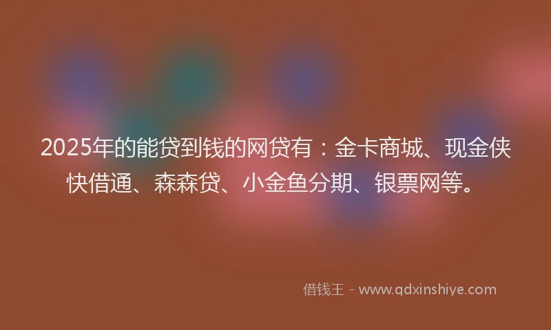 2025年的能贷到钱的网贷有：金卡商城、现金侠快借通、森森贷、小金鱼分期、银票网等。