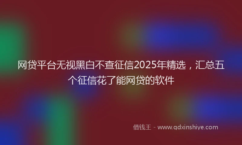 网贷平台无视黑白不查征信2025年精选，汇总五个征信花了能网贷的软件