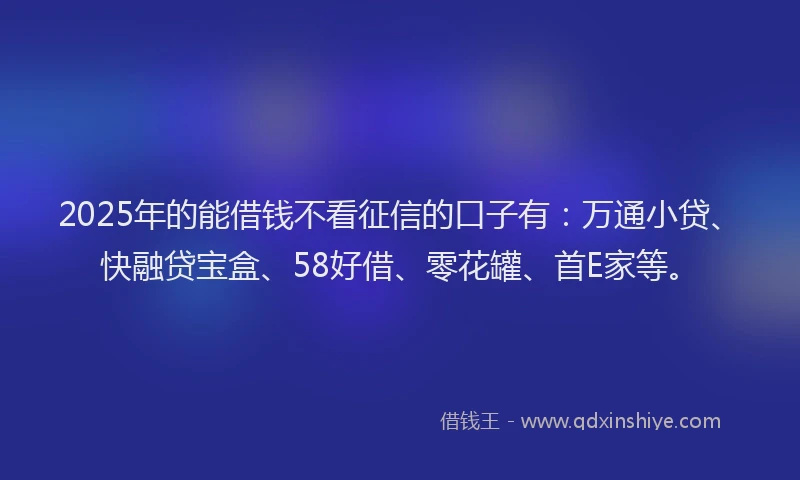 2025年的能借钱不看征信的口子有：万通小贷、快融贷宝盒、58好借、零花罐、首E家等。