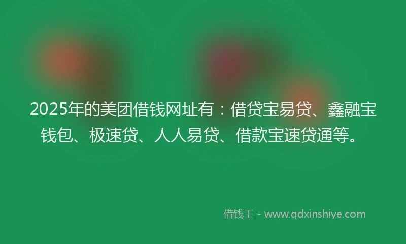 2025年的美团借钱网址有：借贷宝易贷、鑫融宝钱包、极速贷、人人易贷、借款宝速贷通等。