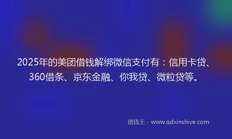 2025年的美团借钱解绑微信支付有：信用卡贷、360借条、京东金融、你我贷、微粒贷等。