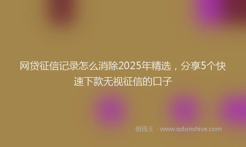 网贷征信记录怎么消除2025年精选，分享5个快速下款无视征信的口子
