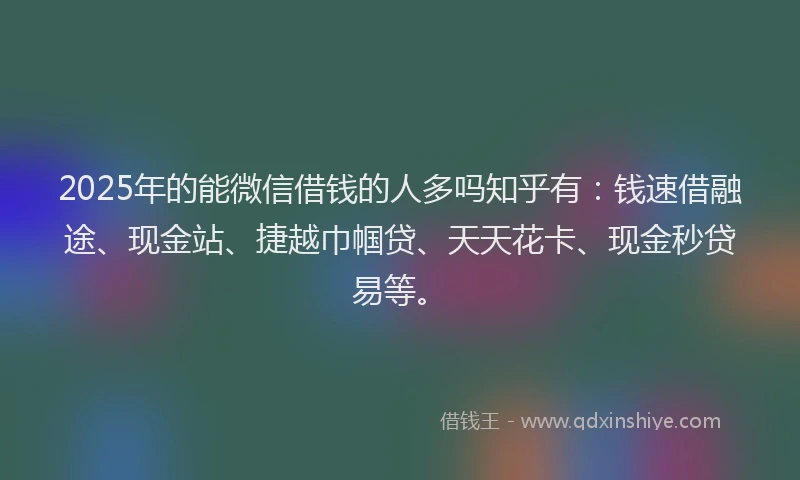 2025年的能微信借钱的人多吗知乎有：钱速借融途、现金站、捷越巾帼贷、天天花卡、现金秒贷易等。