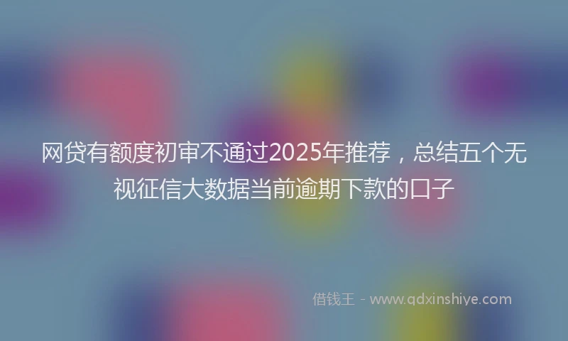 网贷有额度初审不通过2025年推荐，总结五个无视征信大数据当前逾期下款的口子