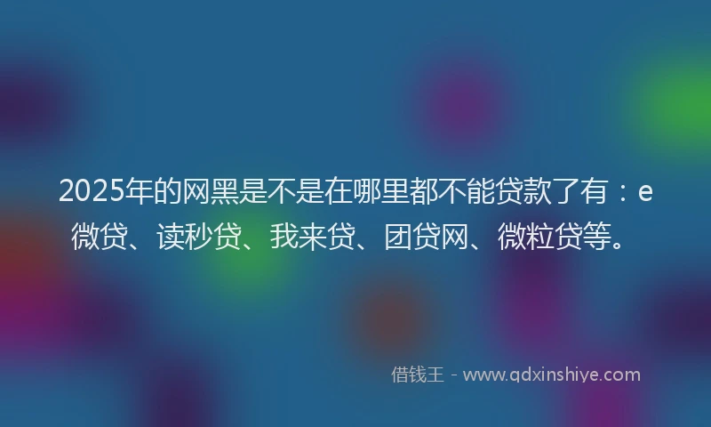 2025年的网黑是不是在哪里都不能贷款了有：e微贷、读秒贷、我来贷、团贷网、微粒贷等。