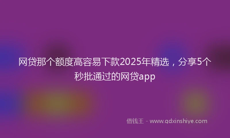 网贷那个额度高容易下款2025年精选，分享5个秒批通过的网贷app