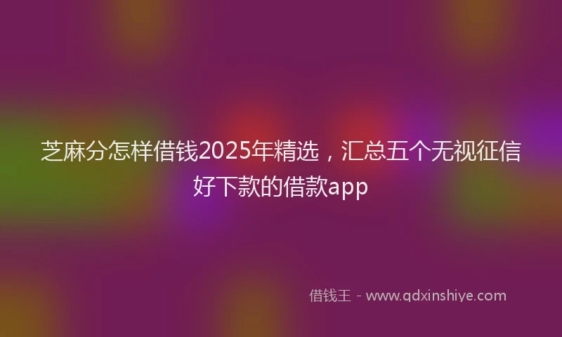 芝麻分怎样借钱2025年精选，汇总五个无视征信好下款的借款app