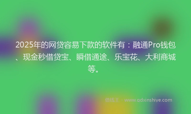 2025年的网贷容易下款的软件有：融通Pro钱包、现金秒借贷宝、瞬借通途、乐宝花、大利商城等。
