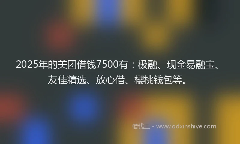 2025年的美团借钱7500有：极融、现金易融宝、友佳精选、放心借、樱桃钱包等。