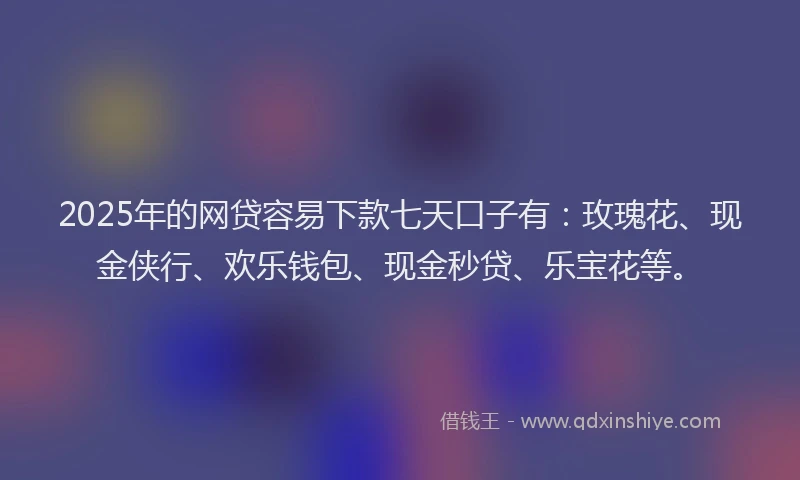 2025年的网贷容易下款七天口子有：玫瑰花、现金侠行、欢乐钱包、现金秒贷、乐宝花等。