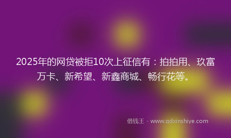 2025年的网贷被拒10次上征信有：拍拍用、玖富万卡、新希望、新鑫商城、畅行花等。