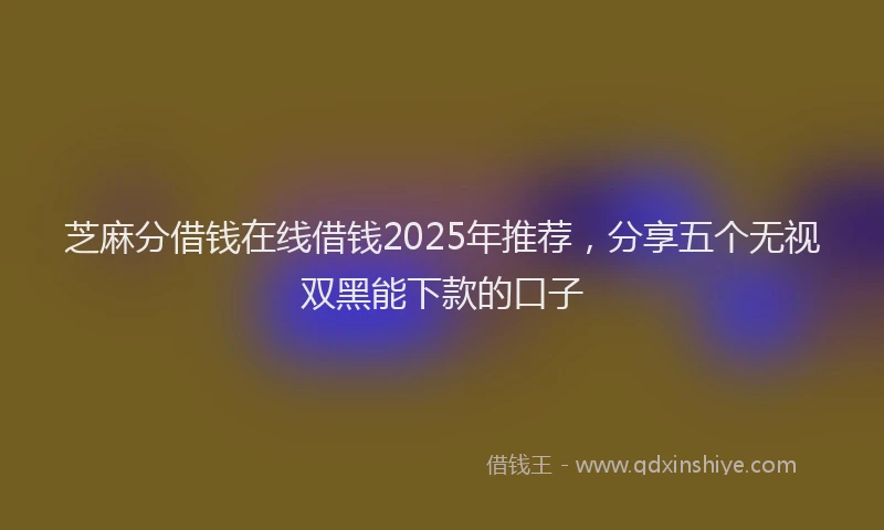 芝麻分借钱在线借钱2025年推荐，分享五个无视双黑能下款的口子