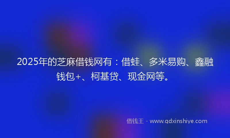 2025年的芝麻借钱网有：借蛙、多米易购、鑫融钱包+、柯基贷、现金网等。