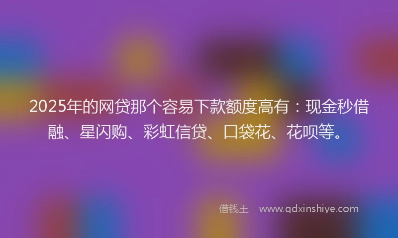 2025年的网贷那个容易下款额度高有：现金秒借融、星闪购、彩虹信贷、口袋花、花呗等。