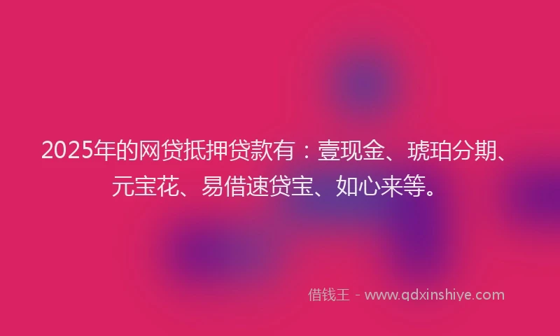 2025年的网贷抵押贷款有：壹现金、琥珀分期、元宝花、易借速贷宝、如心来等。