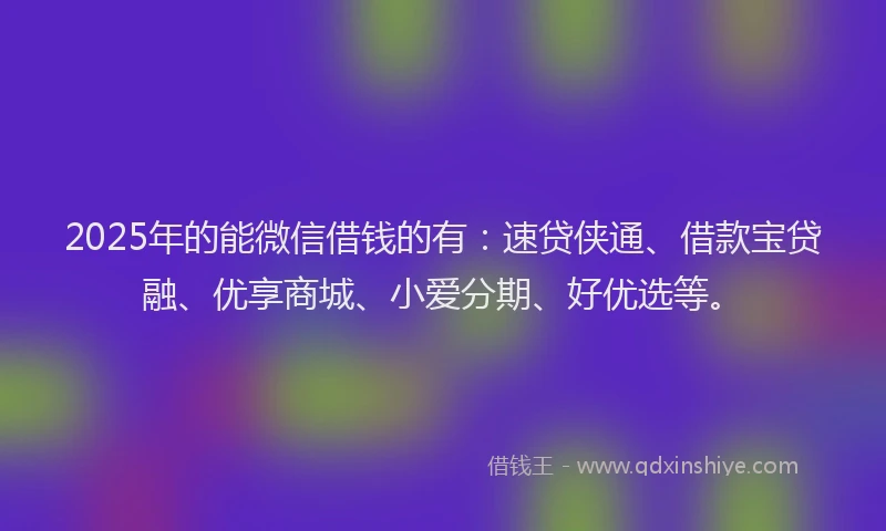 2025年的能微信借钱的有：速贷侠通、借款宝贷融、优享商城、小爱分期、好优选等。