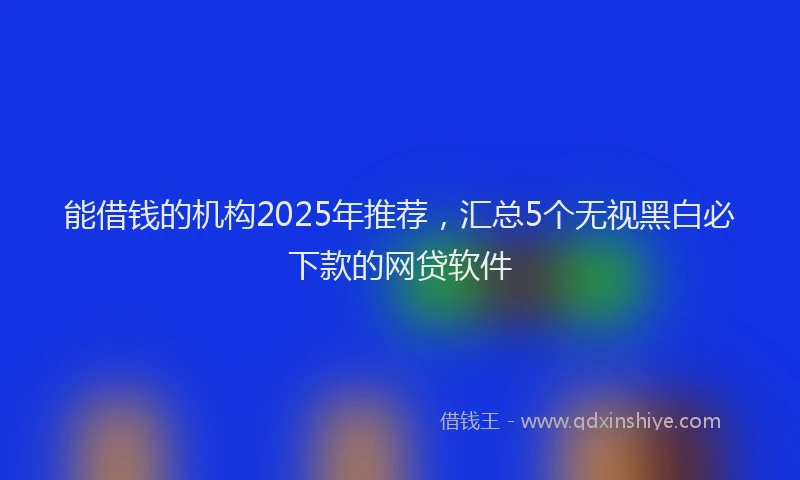 能借钱的机构2025年推荐，汇总5个无视黑白必下款的网贷软件