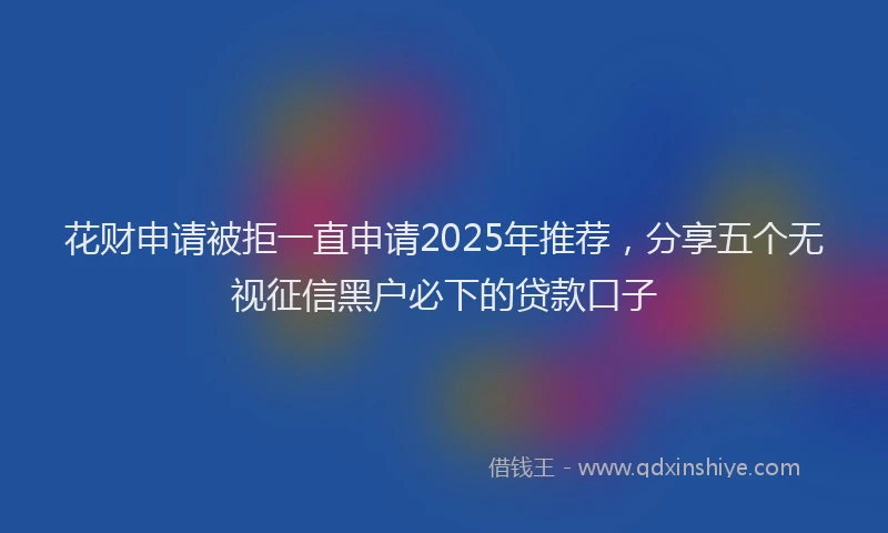 花财申请被拒一直申请2025年推荐，分享五个无视征信黑户必下的贷款口子