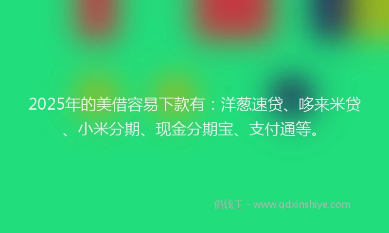 2025年的美借容易下款有：洋葱速贷、哆来米贷、小米分期、现金分期宝、支付通等。