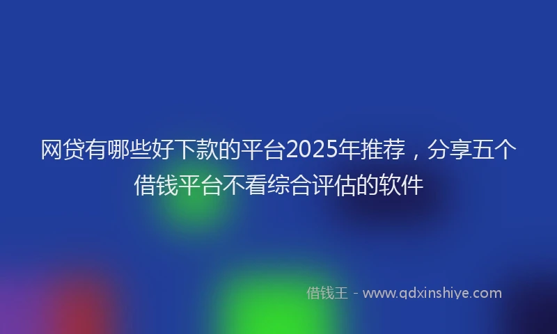 网贷有哪些好下款的平台2025年推荐，分享五个借钱平台不看综合评估的软件