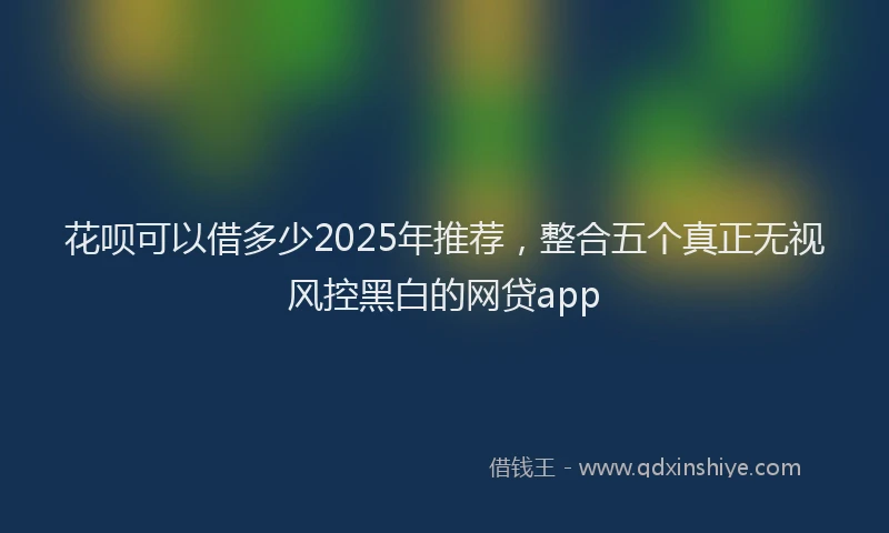 花呗可以借多少2025年推荐，整合五个真正无视风控黑白的网贷app