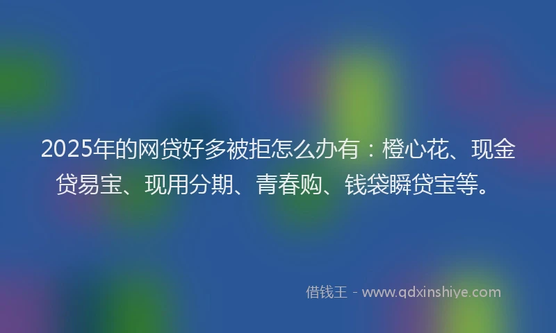2025年的网贷好多被拒怎么办有：橙心花、现金贷易宝、现用分期、青春购、钱袋瞬贷宝等。