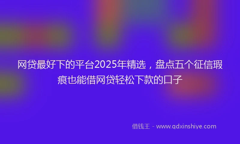网贷最好下的平台2025年精选，盘点五个征信瑕疵也能借网贷轻松下款的口子