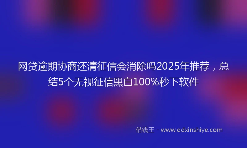 网贷逾期协商还清征信会消除吗2025年推荐，总结5个无视征信黑白100%秒下软件