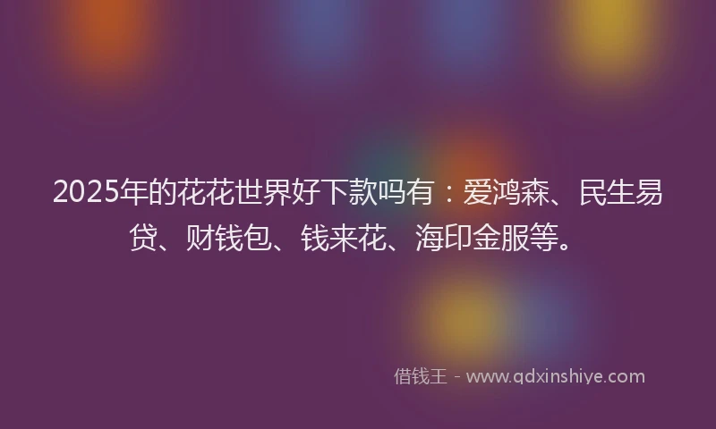 2025年的花花世界好下款吗有：爱鸿森、民生易贷、财钱包、钱来花、海印金服等。