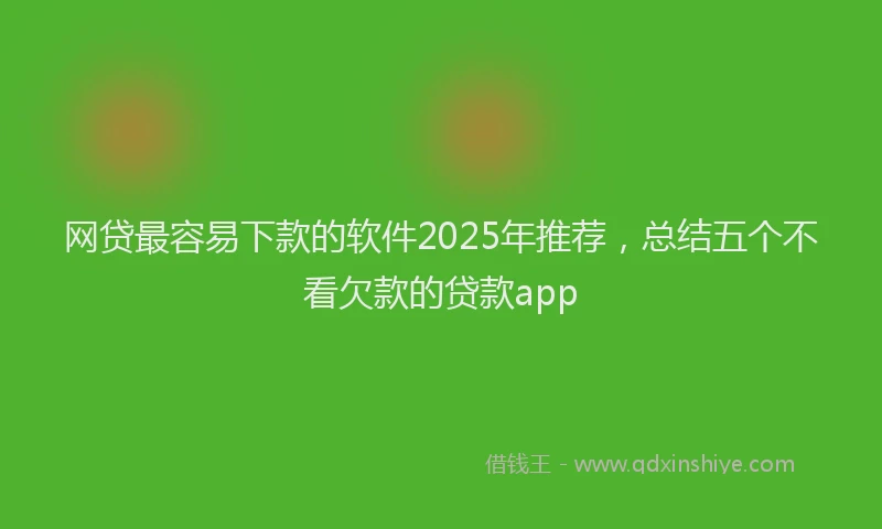 网贷最容易下款的软件2025年推荐，总结五个不看欠款的贷款app