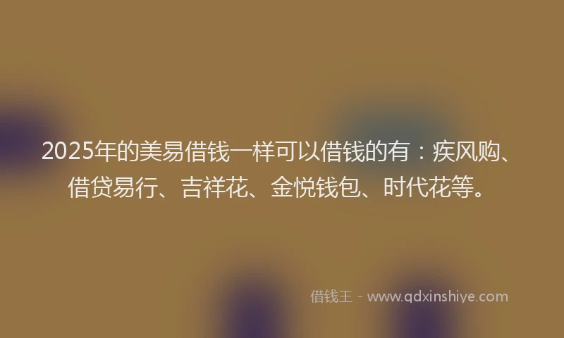 2025年的美易借钱一样可以借钱的有：疾风购、借贷易行、吉祥花、金悦钱包、时代花等。