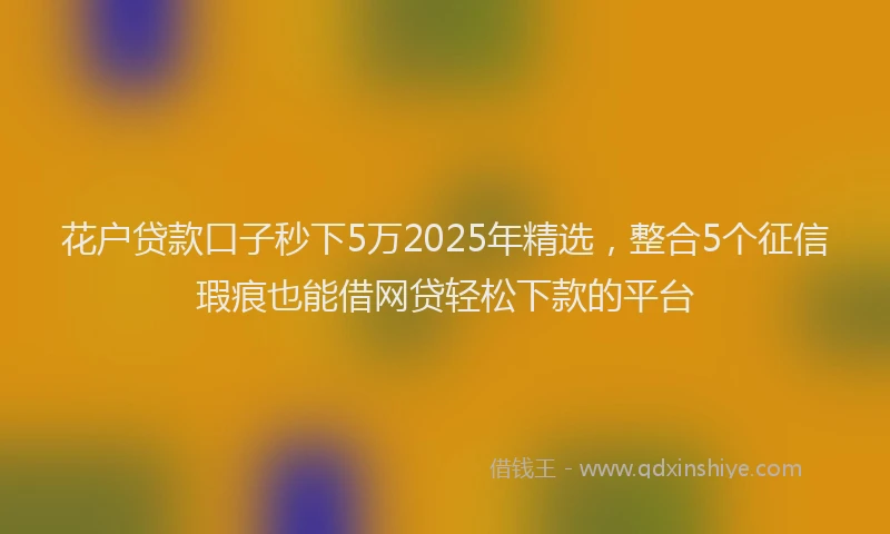 花户贷款口子秒下5万2025年精选，整合5个征信瑕疵也能借网贷轻松下款的平台