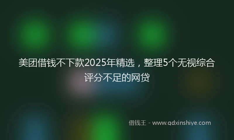 美团借钱不下款2025年精选，整理5个无视综合评分不足的网贷