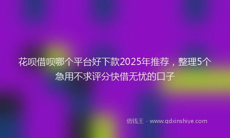 花呗借呗哪个平台好下款2025年推荐，整理5个急用不求评分快借无忧的口子