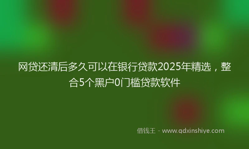 网贷还清后多久可以在银行贷款2025年精选，整合5个黑户0门槛贷款软件